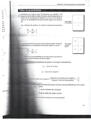 UNIDAD 1 «Estructura atómica y periodicidad



    Taller de probabilidad
    1. Dividimos una hoja en dos. Si lanzamos, por ejemplo, 100
    ii veces un dardo sobre la hoja, entonces, aproximadamente, la
       mitad de los lanzamientos pegarán en una de las mitades.                                            i
       Esto es, la probabilidad de que el dardo caiga en la mitad es
       de:                                                                           Hoja dividida

          A/a = Número de aciertos, A/= Número total de lanzamientos                                       u

                       Na           50   1
                         N          100 2



                                                                                                      IV       1
ifcf'r-'"- - '


S§2. Si ahora dividimos la hoja en cuatro partes iguales, la proba-                  Hoja dividida
     bilidad de que un lanzamiento del dardo caiga en / es de:                       en cuatro
                                                                                     partes
                 "í- ,
                                                                                                      ni       u
                      &Na           25   1
                         N          100 4                                                            _______

        BKsignifíca que la probabilidad de acertar sobre una parte de
      troja/está en función del área de dicha región.

                  ^entendamos la probabilidad de acertar a una región preestablecida.
                     ^:v"-"-:   •                         ^-


                                                    AH — área de la hoja


                                                   A; - área de la región I


                                                                Número de Aciertos en la región I   A
                          )ikdad de acertar en la región 1=                                       = —-
                                                                 Número Total de lanzamientos       AH

                                ípuimbs la región a través de la hoja en círculos a los que definiremos como región
                                            , donde:
                                                n es el número de círculos

                                               R es el radio de cada círculo

                                             e uno de los círculos en forma indirecta?



                                                                                                                   65
 