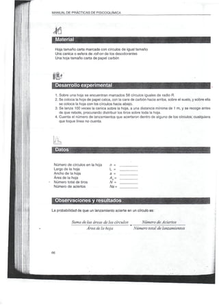 MANUAL DE PRÁCTICAS DE FISICOQUÍMICA




     Material
     Hoja tamaño carta marcada con círculos de igual tamaño
     Una canica o esfera de roll-on de los desodorantes
     Una hoja tamaño carta de papel carbón




     Desarrollo experimental
 1. Sobre una hoja se encuentran marcados 56 círculos iguales de radio ñ.
 2. Se coloca la hoja de papel calca, con la cara de carbón hacia arriba, sobre el suelo, y sobre ella
    se coloca la hoja con los círculos hacia abajo.
 3. Se lanza 100 veces la canica sobre la hoja, a una distancia mínima de 1 m, y se recoge antes
    de que rebote, procurando distribuir los tiros sobre toda la hoja.
 4. Cuenta el número de lanzamientos que acertaron dentro de alguno de los círculos; cualquiera
    que toque línea no cuenta.




     Datos

 Número de círculos en la hoja      n=
 Largo de la hoja                   L =
 Ancho de la hoja                   a =
 Área de la hoja                    AH -
 Número total de tiros              N =
 Número de aciertos                 Na -


 Observaciones y resultados
La probabilidad de que un lanzamiento acierte en un círculo es:


              Suma de las áreas de los círculos       Número de Aciertos
                      Área de la hoja              Número total de lanzamientos




66
 