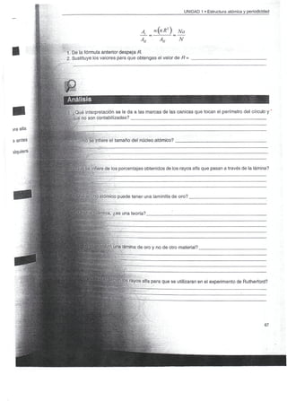 UNIDAD 1 • Estructura atómica y periodicidad



                                    A
                                    AH       AH

1. De la fórmula anterior despeja R.
2. Sustituye los valores para que obtengas el valor de fí-




Análisis
       é interpretación se le da a las marcas de las canicas que tocan el perímetro del círculo y '
 ;,que no son contabilizadas?



   fGorñó se infiere el tamaño del núcleo atómico?




        use infiere de los porcentajes obtenidos de los rayos alfa que pasan a través de la lámina?




         ancho atómico puede tener una laminilla de oro?.


             fiáritica, ¿es una teoría?




             Inutilizó una lámina de oro y no de otro material?.




                           | rayos alfa para que se utilizaran en el experimento de Rutherford?
                            f




                                                                                                  67
 