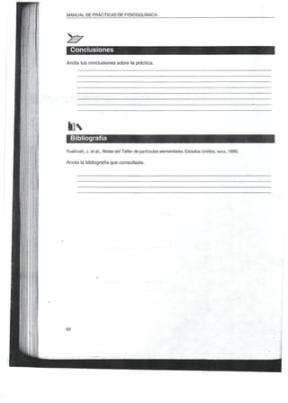 MANUAL DE PRACTICAS DE FISICOQUÍMICA




 Conclusiones
Anota tus conclusiones sobre la práctica.




lis
  Bibliografía
Ruebush, J. et al., Notas del Taller de partículas elementales, Estados Unidos, NASA, 1990.

Anota la bibliografía que consultaste.
 