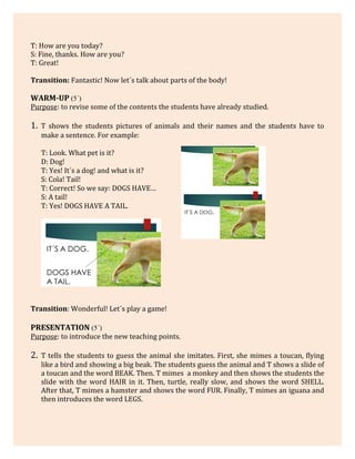 T: How are you today?
S: Fine, thanks. How are you?
T: Great!
Transition: Fantastic! Now let´s talk about parts of the body!
WARM-UP (5´)
Purpose: to revise some of the contents the students have already studied.
1. T shows the students pictures of animals and their names and the students have to
make a sentence. For example:
T: Look. What pet is it?
D: Dog!
T: Yes! It´s a dog! and what is it?
S: Cola! Tail!
T: Correct! So we say: DOGS HAVE…
S: A tail!
T: Yes! DOGS HAVE A TAIL.
Transition: Wonderful! Let´s play a game!
PRESENTATION (5´)
Purpose: to introduce the new teaching points.
2. T tells the students to guess the animal she imitates. First, she mimes a toucan, flying
like a bird and showing a big beak. The students guess the animal and T shows a slide of
a toucan and the word BEAK. Then. T mimes a monkey and then shows the students the
slide with the word HAIR in it. Then, turtle, really slow, and shows the word SHELL.
After that, T mimes a hamster and shows the word FUR. Finally, T mimes an iguana and
then introduces the word LEGS.
 