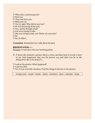 T: What does a jealous guy do?
S: Hurt you.
T: They may hurt, yes..
S: Make you cry.
T: You´re right. Why did he hurt her?
S: He was dreaming of the past.
T: Yes,, and he thought what?
S: You were trying to hide.
T: She was trying to hide, yes! Did he act correctly?
S: No
T: No, he didn´t.
Transition: Wonderful! Let´s talk about the past.
PRESENTATION (5´)1.
Purpose: to introduce the new teaching points.
4. T shows the students a picture about a crime, and they have to invent a story
to say what happened, who was the person was and what was he or she
doing when she or he died (2´).
T: Look at the picture. What happened?
S: A person died.
T: Yes. It was a terrible situation. Find the things in the box in the picture:
Living room – carpet – books – chairs – windows – door – calendar – lamp
 