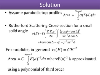 Solution
• Assume parabolic top profiles
• Rutherford Scattering Cross-section for a small
solid angle



sec
0
))((Area
Nt
daaE
 




22
4
222
21
sin1cos
cossin
coscos
2
)(










where
E
eZZ
E
2
)(generalinnuclidesFor 
 CEE
orderthirdofpolynomialausing
edapproximatisE(a)where)(Area 2-
sec
0
2



Nt
daaEC
 
