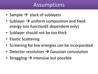 Assumptions
• Sample  stack of sublayers
• Sublayer  uniform composition and fixed
energy loss function(E dependent only)
• Sublayer should not be too thick
• Elastic Scattering
• Screening for low energies can be incorporated
• Detector resolution  Gaussian convolution
• Straggling  intensive but possible
 