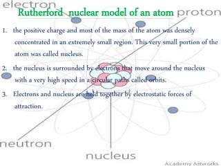 Rutherford nuclear model of an atom
1. the positive charge and most of the mass of the atom was densely
concentrated in an extremely small region. This very small portion of the
atom was called nucleus.
2. the nucleus is surrounded by electrons that move around the nucleus
with a very high speed in a circular paths called orbits.
3. Electrons and nucleus are held together by electrostatic forces of
attraction.
 