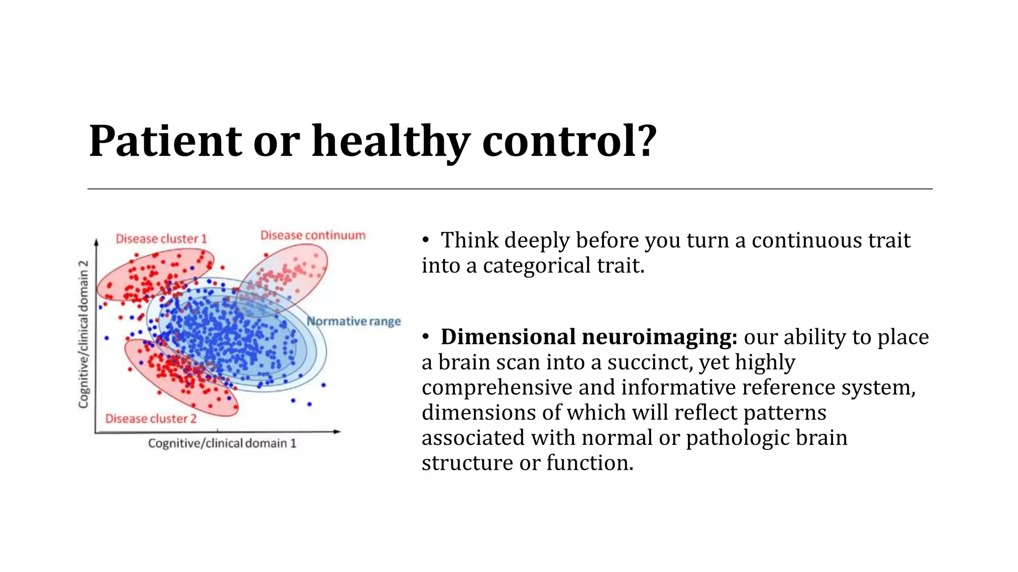 Patient or healthy control?
• Think deeply before you turn a continuous trait
into a categorical trait.
• Dimensional neuroimaging: our ability to place
a brain scan into a succinct, yet highly
comprehensive and informative reference system,
dimensions of which will reflect patterns
associated with normal or pathologic brain
structure or function.
 