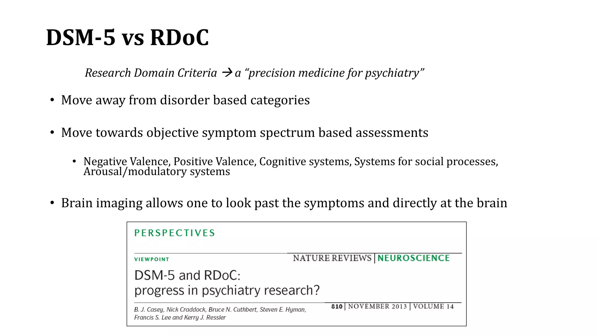 DSM-5 vs RDoC
• Move away from disorder based categories
• Move towards objective symptom spectrum based assessments
• Negative Valence, Positive Valence, Cognitive systems, Systems for social processes,
Arousal/modulatory systems
• Brain imaging allows one to look past the symptoms and directly at the brain
Research Domain Criteria  a “precision medicine for psychiatry”
 