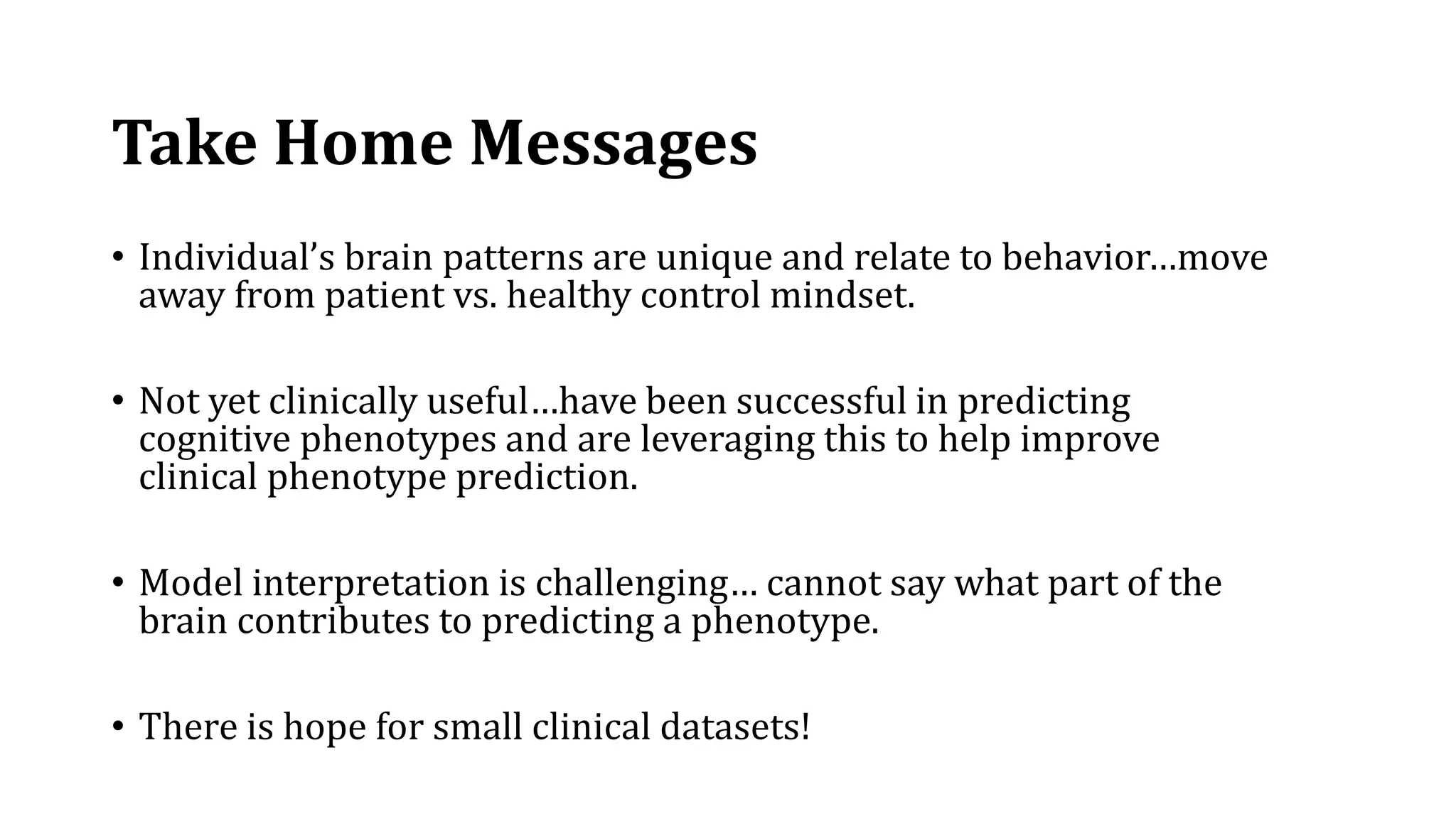 Take Home Messages
• Individual’s brain patterns are unique and relate to behavior…move
away from patient vs. healthy control mindset.
• Not yet clinically useful…have been successful in predicting
cognitive phenotypes and are leveraging this to help improve
clinical phenotype prediction.
• Model interpretation is challenging… cannot say what part of the
brain contributes to predicting a phenotype.
• There is hope for small clinical datasets!
 