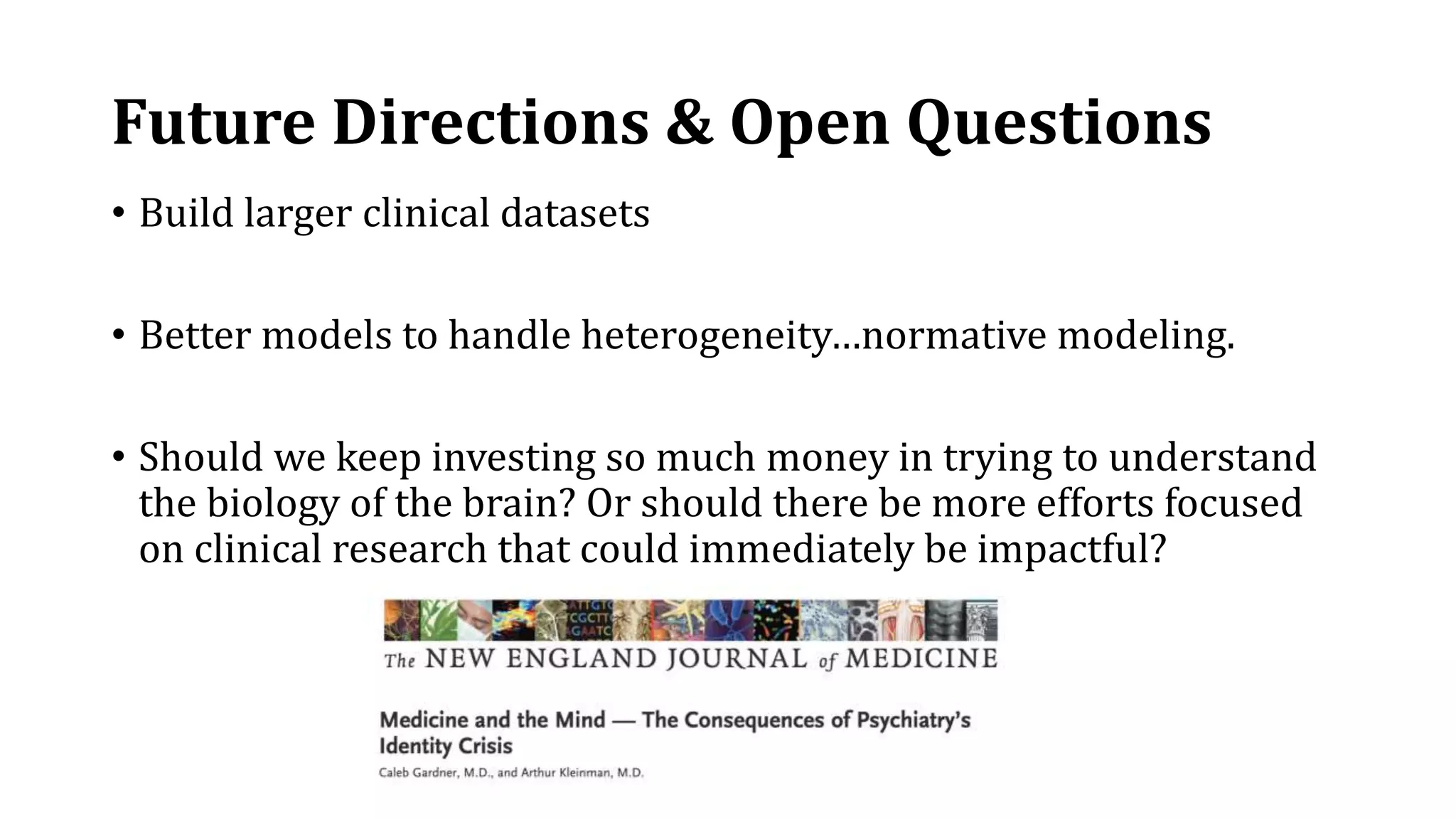 Future Directions & Open Questions
• Build larger clinical datasets
• Better models to handle heterogeneity…normative modeling.
• Should we keep investing so much money in trying to understand
the biology of the brain? Or should there be more efforts focused
on clinical research that could immediately be impactful?
 