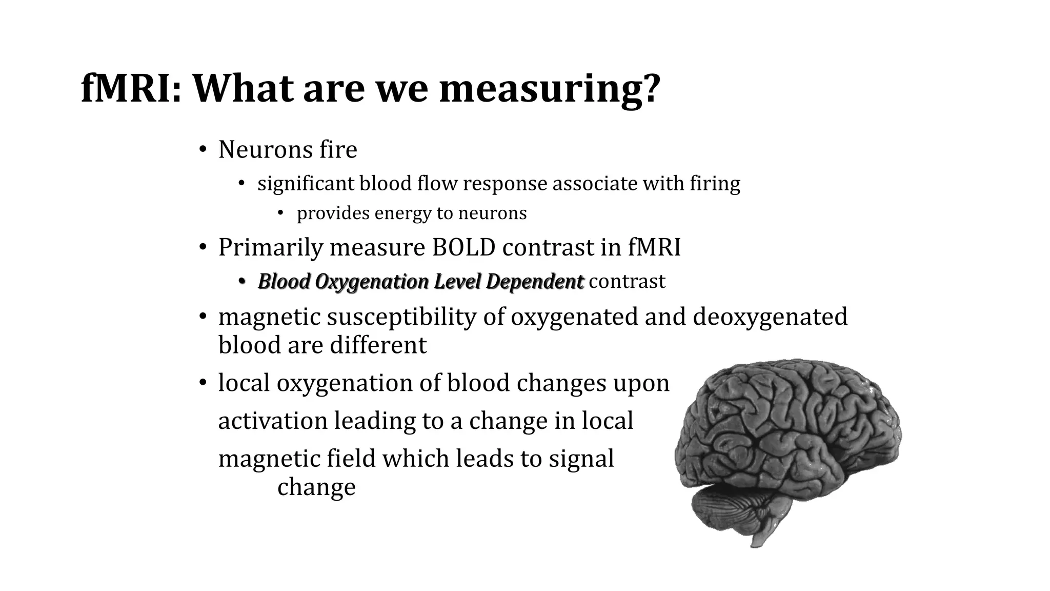 fMRI: What are we measuring?
• Neurons fire
• significant blood flow response associate with firing
• provides energy to neurons
• Primarily measure BOLD contrast in fMRI
• Blood Oxygenation Level Dependent contrast
• magnetic susceptibility of oxygenated and deoxygenated
blood are different
• local oxygenation of blood changes upon
activation leading to a change in local
magnetic field which leads to signal
change
 