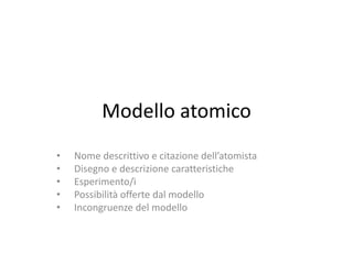 Modello atomico
• Nome descrittivo e citazione dell’atomista
• Disegno e descrizione caratteristiche
• Esperimento/i
• Possibilità offerte dal modello
• Incongruenze del modello
 