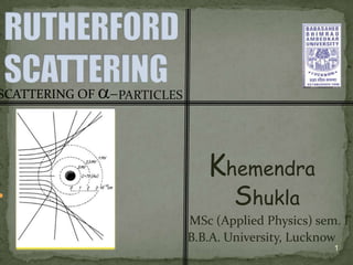 SCATTERING OF   PARTICLES




                               Khemendra
                                   Shukla
                            MSc (Applied Physics) sem. I
                            B.B.A. University, Lucknow
                                                     1
 