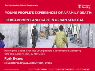 LIMITLESS POTENTIAL | LIMITLESS OPPORTUNITIES | LIMITLESS IMPACTLIMITLESS POTENTIAL | LIMITLESS OPPORTUNITIES | LIMITLESS IMPACTCopyright Universityof Reading
Putting the ‘social’ back into young people’s psychosocial wellbeing,
care and support, ODI, 22 Nov 2016
Ruth Evans
r.evans@reading.ac.uk @DrRuth_Evans
1
YOUNG PEOPLE'S EXPERIENCES OF A FAMILY DEATH:
BEREAVEMENT AND CARE IN URBAN SENEGAL
Participation Lab & Global Development
 