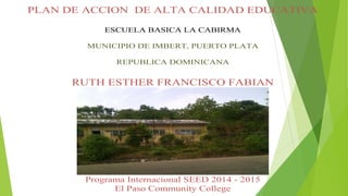 PLAN DE ACCION DE ALTA CALIDAD EDUCATIVA
ESCUELA BASICA LA CABIRMA
MUNICIPIO DE IMBERT, PUERTO PLATA
REPUBLICA DOMINICANA
RUTH ESTHER FRANCISCO FABIAN
Programa Internacional SEED 2014 - 2015
El Paso Community College