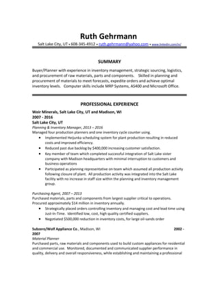 Ruth Gehrmann
Salt Lake City, UT • 608-345-4912 • ruth.gehrmann@yahoo.com • www.linkedin.com/in/
SUMMARY
Buyer/Planner with experience in inventory management, strategic sourcing, logistics,
and procurement of raw materials, parts and components. Skilled in planning and
procurement of materials to meet forecasts, expedite orders and achieve optimal
inventory levels. Computer skills include MRP Systems, AS400 and Microsoft Office.
PROFESSIONAL EXPERIENCE
Weir Minerals, Salt Lake City, UT and Madison, WI
2007 - 2016
Salt Lake City, UT
Planning & Inventory Manager, 2013 – 2016
Managed four production planners and one inventory cycle counter using.
• Implemented Heijunka scheduling system for plant production resulting in reduced
costs and improved efficiency.
• Reduced past due backlog by $400,000 increasing customer satisfaction.
• Key member of team which completed successful integration of Salt Lake sister
company with Madison headquarters with minimal interruption to customers and
business operations
• Participated as planning representative on team which assumed all production activity
following closure of plant. All production activity was integrated into the Salt Lake
facility with no increase in staff size within the planning and inventory management
group.
Purchasing Agent, 2007 – 2013
Purchased materials, parts and components from largest supplier critical to operations.
Procured approximately $14 million in inventory annually.
• Strategically placed orders controlling inventory and managing cost and lead time using
Just-In-Time. Identified low, cost, high quality certified suppliers.
• Negotiated $500,000 reduction in inventory costs, for large oil-sands order
Subzero/Wolf Appliance Co., Madison, WI 2002 -
2007
Material Planner
Purchased parts, raw materials and components used to build custom appliances for residential
and commercial use. Monitored, documented and communicated supplier performance in
quality, delivery and overall responsiveness, while establishing and maintaining a professional
 