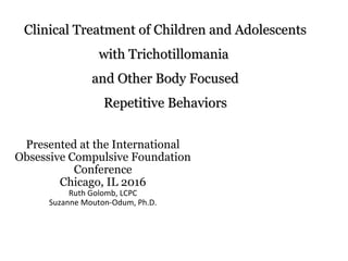 Clinical Treatment of Children and AdolescentsClinical Treatment of Children and Adolescents
with Trichotillomaniawith Trichotillomania
and Other Body Focusedand Other Body Focused
Repetitive BehaviorsRepetitive Behaviors
Presented at the International
Obsessive Compulsive Foundation
Conference
Chicago, IL 2016
Ruth Golomb, LCPC
Suzanne Mouton-Odum, Ph.D.
 