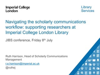 Library
Services
Navigating the scholarly communications
workflow: supporting researchers at
Imperial College London Library
JIBS conference, Friday 8th July
Ruth Harrison, Head of Scholarly Communications
Management
r.e.harrison@imperial.ac.uk
@ruthej
 