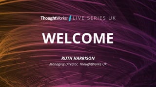 WELCOME
RUTH HARRISON
Managing Director, ThoughtWorks UK
 