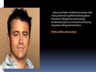 Joey is a simple-minded womanizer with
many short-term girlfriends throughout
the series. Despite his womanizing
tendencies Joey is an innocent and caring
character with good intentions.

Matt Leblan acts as Joey

 