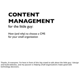 CONTENT
         MANAGEMENT
         for the little guy:
         How (and why) to choose a CMS
         for your small organization




Thanks, hi everyone. I’m here in front of this big crowd to talk about the little guy. I design
and build websites, and my passion is helping small organizations make good web
technology decisions.
 