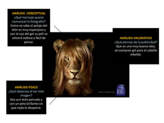ANÁLISIS CONCEPTUAL
    ¿Qué mensaje quiere
  comunicar la fotografía?
 Como se sabe el pelaje del
  león es muy esponjoso y
 con el uso del gel su peli se
  volverá sedoso y fácil de           ANÁLISIS VALORATIVO
           peinar.               ¿Qué piensas de la publicidad?
                                  Que es una muy buena idea,
                                 así compran gel para el cabello
                                            rebelde.




    ANÁLISIS FíSICO
¿Qué observas al ver esta
        imagen?
 Veo aun león peinado y
 con un pelo brillante sin
  que nada lo despeine.
 