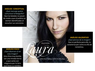 ANÁLISIS CONCEPTUAL
   ¿Qué mensaje quiere
 comunicar la fotografía?
 Que las baladas no pasan
de moda y que el publico se
  sientan identificadas al
  escuchar sus canciones.




                                  ANÁLISIS VALORATIVO
                               ¿Qué piensas de la imagen?
                               Que es perfecta para ella, la
                              caracteriza por como es ella de
                                        romántica.
   ANÁLISIS FíSICO
 ¿Qué observas al ver
     esta imagen?
Una chica muy bonita,
con una mirada tierna
    y que canta con
 elegancia por la letra
que tiene su nombre.
 