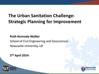 The Urban Sanitation Challenge:
Strategic Planning for Improvement
Ruth Kennedy-Walker
School of Civil Engineering and Geosciences
Newcastle University, UK
2nd April 2014
 