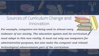 Sources of Curriculum Change and
Innovation
For example, computers are being used in almost every
endeavor of our society. The education system and its curriculum
must adapt to this new reality. It must not only use computers for
administrative purposes, but also make the computer and related
technological advancements part of the curriculum.
 