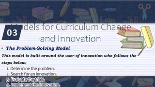 03
Models for Curriculum Change
and Innovation
• The Problem-Solving Model
This model is built around the user of innovation who follows the
steps below:
1. Determine the problem.
2. Search for an innovation.
3. Evaluate the trials.
4. Implement the innovation.
 