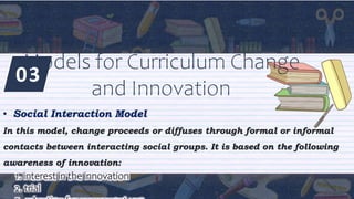 03
Models for Curriculum Change
and Innovation
• Social Interaction Model
In this model, change proceeds or diffuses through formal or informal
contacts between interacting social groups. It is based on the following
awareness of innovation:
1. interest in the innovation
2. trial
 