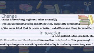 Change
- make ( something) different; alter or modify
- replace (something) with something else, especially something
of the same kind that is newer or better; substitute one thing for (another)
Innovation
– a new method, idea, product, etc.
Innovation “the process of
making changes to something established by introducing something new.”
 