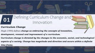 01
Defining Curriculum Change and
Innovation
Curriculum Change
Hoyle (1995) defines change as embracing the concepts of innovation,
development, renewal and improvement of a curriculum.
Curriculum change is dictated by the changes in the economic, social, and technological
aspects of a society. Change has magnitude and direction and occurs within a definite
time frame.
 