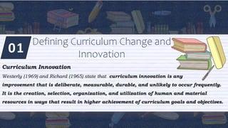 01
Defining Curriculum Change and
Innovation
Curriculum Innovation
Westerly (1969) and Richard (1965) state that curriculum innovation is any
improvement that is deliberate, measurable, durable, and unlikely to occur frequently.
It is the creation, selection, organization, and utilization of human and material
resources in ways that result in higher achievement of curriculum goals and objectives.
 