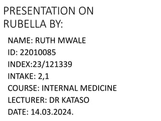 PRESENTATION ON
RUBELLA BY:
NAME: RUTH MWALE
ID: 22010085
INDEX:23/121339
INTAKE: 2,1
COURSE: INTERNAL MEDICINE
LECTURER: DR KATASO
DATE: 14.03.2024.
 