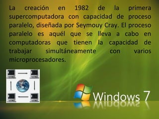 La creación en 1982 de la primera supercomputadora con capacidad de proceso paralelo, diseñada por Seymouy Cray .  El proceso paralelo es aquél que se lleva a cabo en computadoras que tienen la capacidad de trabajar simultáneamente con varios microprocesadores.  