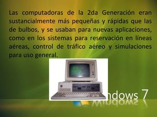 Las computadoras de la 2da Generación eran sustancialmente más pequeñas y rápidas que las de bulbos, y se usaban para nuevas aplicaciones, como en los sistemas para reservación en líneas aéreas, control de tráfico aéreo y simulaciones para uso general.  