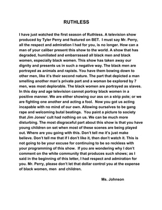 ​RUTHLESS
I have just watched the first season of Ruthless. A television show
produced by Tyler Perry and featured on BET. ​​I must say Mr. Perry,
all the respect and admiration I had for you, is no longer. How can a
man of your caliber present this show to the world. A show that has
degraded, humiliated and embarrassed all black men and black
women, especially black women. This show has taken away our
dignity and presents us in such a negative way.​​The black men are
portrayed as animals and rapists. You have them bowing down to
other men, like it’s their second nature. The part that depicted a man
smelling another man’s private part and a woman be explored by 7
men, was most deplorable. The black women are portrayed as slaves.
In this day and age television cannot portray black women in a
positive manner. We are either showing our ass on a strip pole; or we
are fighting one another and acting a fool. Now you got us acting
incapable with no mind of our own. Allowing ourselves to be gang
rape and welcoming butal beatings. You paint a picture to society
that Jim Jones' cult had nothing on us. We can be much more
disturbing. The most disgraceful part about this show is that you have
young children on set when most of these scenes are being played
out. Where are you going with this. Don’t tell me it’s just make
believe. Don’t tell me that if I don’t like it, then don’t watch it. This is
not going to be your excuse for continuing to be so reckless with
your programming of this show. If you are wondering why I don’t
comment on the white community that produces such shows; as I
said in the beginning of this letter, I had respect and admiration for
you. Mr. Perry, please don’t let that dollar control you at the expense
of black women, men and children.
Ms. Johnson
 