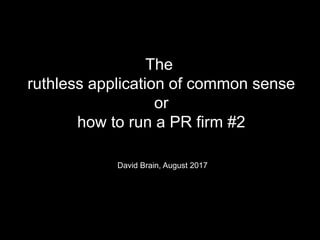 The
ruthless application of common sense
or
how to run a PR firm #2
David Brain, August 2017
 