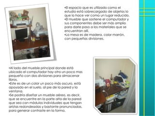 •El espacio que es utilizado como el
                                  estudio está sobrecargado de objetos lo
                                  que lo hace ver como un lugar reducido.
                                  •El mueble que sostiene el computador y
                                  sus componentes debe ser más amplio
                                  para darle paso a los materiales que se
                                  encuentran allí.
                                  •La mesa es de madera, color marrón,
                                  con pequeñas divisiones.




•Al lado del mueble principal donde está
ubicado el computador hay otro un poco mas
pequeño con dos divisiones para almacenar
libros.
•Este es de un color un poco más oscuro, está
apoyado en el suelo, al pie de la pared y la
ventana.
•Se podría diseñar un mueble aéreo, es decir,
que se encuentre en la parte alta de la pared
que sea con módulos individuales que tengan
aristas redondeadas y bastante pronunciadas,
para generar contraste en la forma.
 