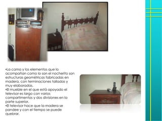 •La cama y los elementos que lo
acompañan como lo son el nocherito son
estructuras geométricas fabricadas en
madera, con terminaciones talladas y
muy elaboradas.
•El mueble en el que está apoyado el
televisor es largo con varios
compartimentos y dos divisiones en la
parte superior.
•El televisor hace que la madera se
pandee y con el tiempo se puede
quebrar.
 