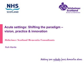 Acute settings: Shifting the paradigm –
vision, practice & innovation
Alzheimer Scotland Dementia Consultants
Ruth Mantle
 