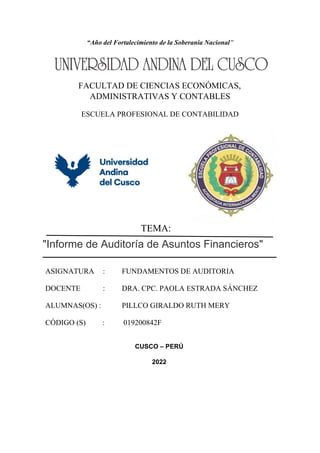 “Año del Fortalecimiento de la Soberanía Nacional”
FACULTAD DE CIENCIAS ECONÓMICAS,
ADMINISTRATIVAS Y CONTABLES
ESCUELA PROFESIONAL DE CONTABILIDAD
"Informe de Auditoría de Asuntos Financieros"
ASIGNATURA : FUNDAMENTOS DE AUDITORIA
DOCENTE : DRA. CPC. PAOLA ESTRADA SÁNCHEZ
ALUMNAS(OS) : PILLCO GIRALDO RUTH MERY
CÓDIGO (S) : 019200842F
CUSCO – PERÚ
2022
TEMA:
 