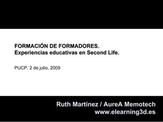 FORMACIÓN DE FORMADORES.
Experiencias educativas en Second Life.

PUCP. 2 de julio, 2009




                    Ruth Martínez / AureA Memotech
                                www.elearning3d.es
 