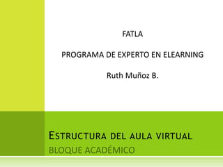 BLOQUE ACADÉMICO Estructura del aula virtual FATLA PROGRAMA DE EXPERTO EN ELEARNING Ruth Muñoz B. 