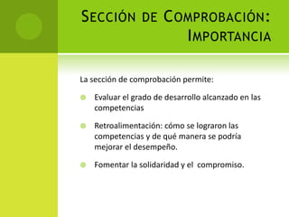 Sección de Comprobación: ImportanciaLa sección de comprobación permite:Evaluar el grado de desarrollo alcanzado en las competenciasRetroalimentación: cómo se lograron las competencias y de qué manera se podría mejorar el desempeño. Fomentar la solidaridad y el  compromiso.