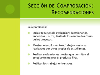 Sección de Comprobación: RecomendacionesSe recomienda:Incluir recursos de evaluación: cuestionarios, encuestas u otros, tanto de los contenidos como de los procesos.Mostrar ejemplos u otros trabajos similares realizados por otros grupos de estudiantes.Realizar evaluaciones previas que permitan al estudiante mejorar el producto final.Publicar los trabajos entregados
