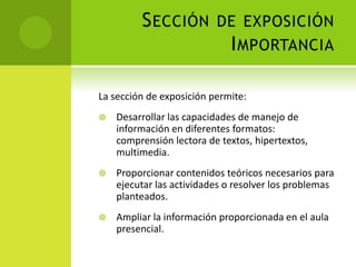 Sección de exposiciónImportanciaLa sección de exposición permite:Desarrollar las capacidades de manejo de información en diferentes formatos: comprensión lectora de textos, hipertextos, multimedia.Proporcionar contenidos teóricos necesarios para ejecutar las actividades o resolver los problemas planteados.Ampliar la información proporcionada en el aula presencial.