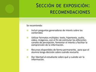 Sección de exposición:recomendacionesSe recomienda:Incluir preguntas generadoras de interés sobre los contenidosUtilizar formatos múltiples: texto, hipertexto, audio, video, imágenes, con el fin de estimular los diferentes canales de percepción, fomentar el interés y facilitar la comprensión de la información.Recursos disponibles de forma permanente,  para que el alumno tenga decisión sobre cuándo revisarlo.Dar libertad al estudiante sobre qué y cuándo ver la información.