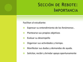 Sección de Rebote:ImportanciaFacilitan al estudiante:Expresar su entendimiento de los fenómenos .Plantearse sus propios objetivosEvaluar su desempeñoOrganizar sus actividades y tiempo.Manifestar sus dudas y demandas de ayuda.Solicitar, recibir y brindar apoyo oportunamente