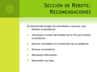 Sección de Rebote:RecomendacionesSe recomienda escoger las actividades y recursos  que faciliten al estudiante:Interactuar a través del empleo de las TIC para realizar un producto.Generar resultados en la resolución de un problemaGenerar un producto.Manipular información.Desarrollar una idea